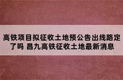 高铁项目拟征收土地预公告出线路定了吗 昌九高铁征收土地最新消息